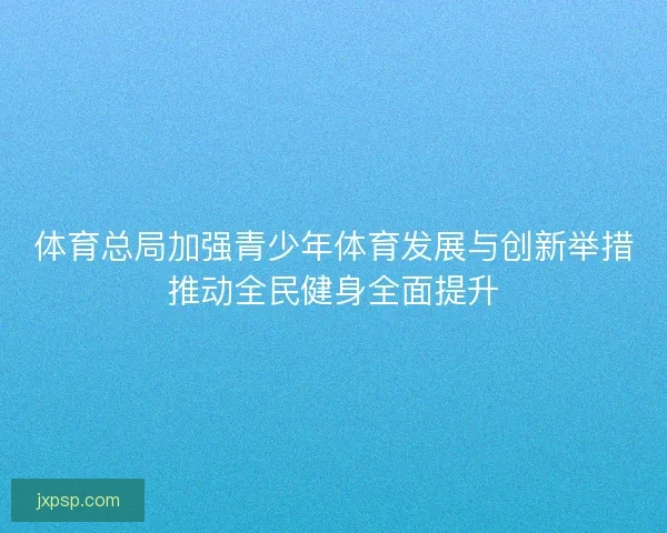 体育总局加强青少年体育发展与创新举措推动全民健身全面提升