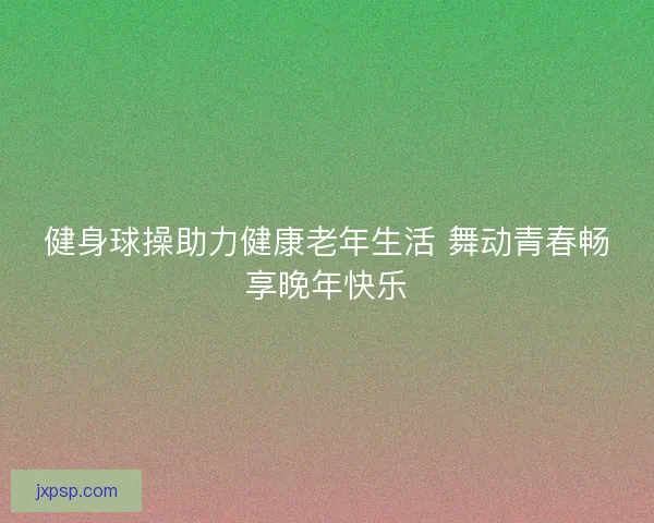 健身球操助力健康老年生活 舞动青春畅享晚年快乐