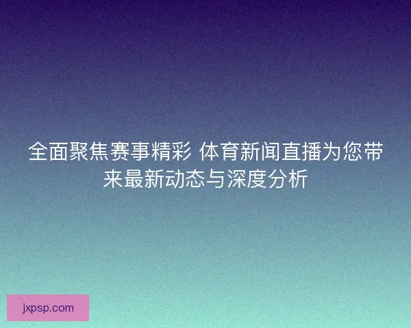 全面聚焦赛事精彩 体育新闻直播为您带来最新动态与深度分析