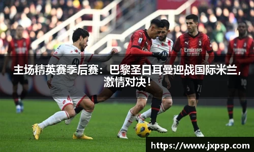 主场精英赛季后赛：巴黎圣日耳曼迎战国际米兰，激情对决！