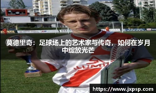 莫德里奇：足球场上的艺术家与传奇，如何在岁月中绽放光芒